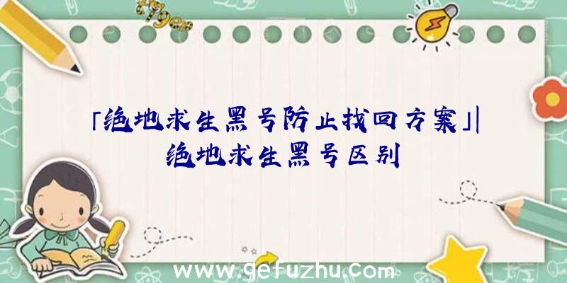 「绝地求生黑号防止找回方案」|绝地求生黑号区别